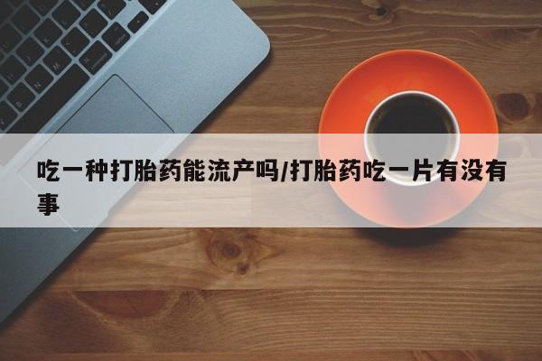 打胎药购买吃一种打胎药能流产吗/打胎药吃一片有没有事