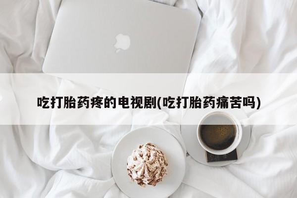 打胎药购买吃打胎药疼的电视剧(吃打胎药痛苦吗)