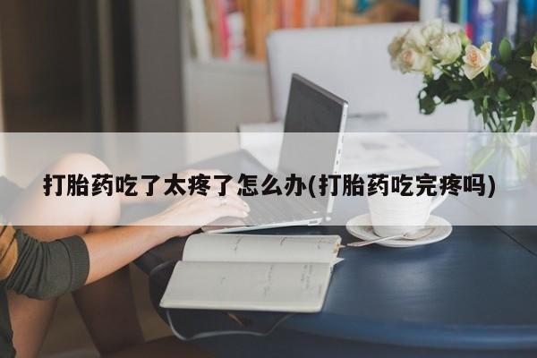 打胎药购买打胎药吃了太疼了怎么办(打胎药吃完疼吗)