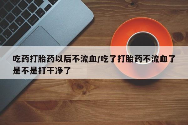 打胎药购买吃药打胎药以后不流血/吃了打胎药不流血了是不是打干净了
