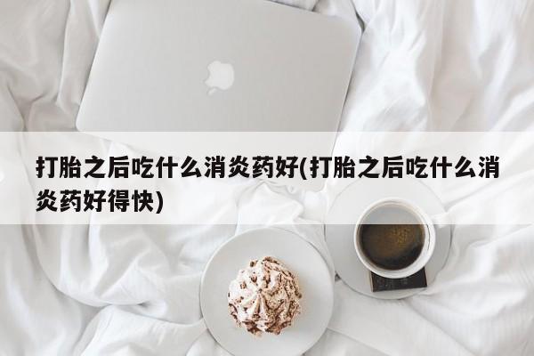 打胎药购买打胎之后吃什么消炎药好(打胎之后吃什么消炎药好得快)