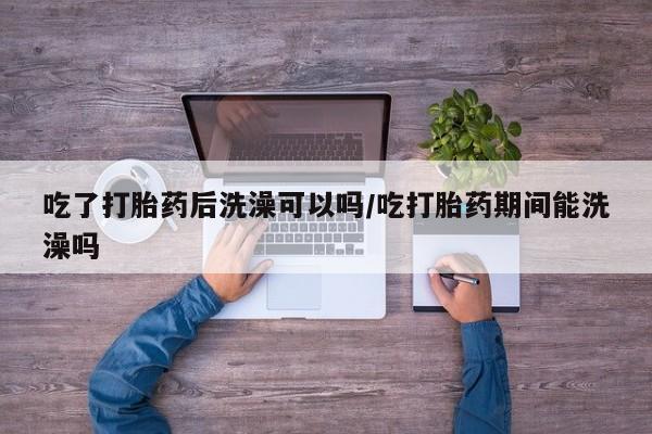 打胎药购买吃了打胎药后洗澡可以吗/吃打胎药期间能洗澡吗