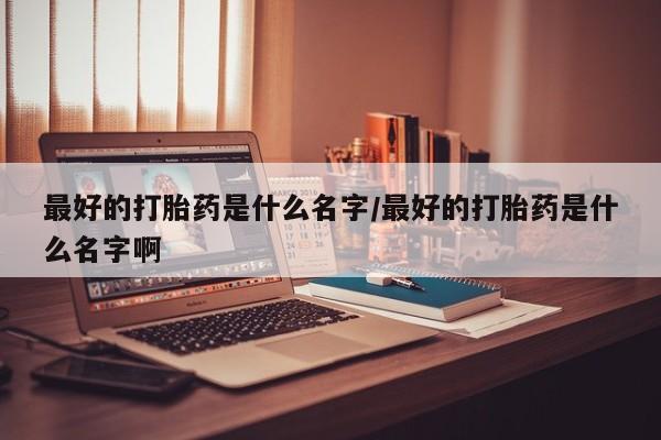 打胎药购买最好的打胎药是什么名字/最好的打胎药是什么名字啊
