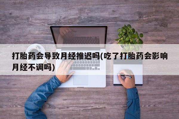 打胎药购买打胎药会导致月经推迟吗(吃了打胎药会影响月经不调吗)