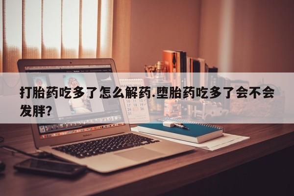 打胎药购买打胎药吃多了怎么解药.堕胎药吃多了会不会发胖？