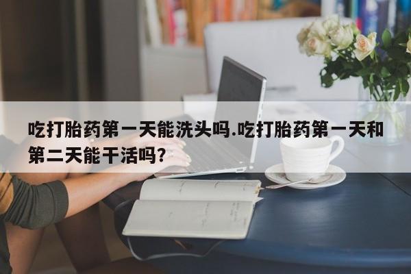 打胎药购买吃打胎药第一天能洗头吗.吃打胎药第一天和第二天能干活吗？