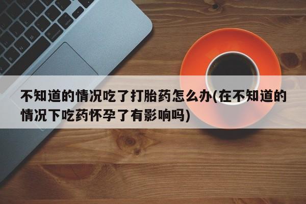 打胎药购买不知道的情况吃了打胎药怎么办(在不知道的情况下吃药怀孕了有影响吗)