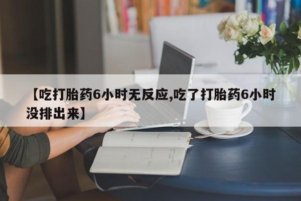 打胎药购买【吃打胎药6小时无反应,吃了打胎药6小时没排出来】