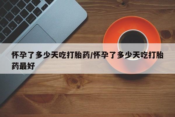 打胎药购买怀孕了多少天吃打胎药/怀孕了多少天吃打胎药最好