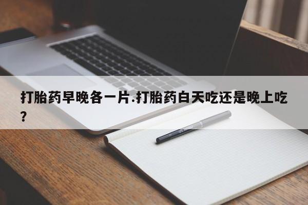 打胎药购买打胎药早晚各一片.打胎药白天吃还是晚上吃？