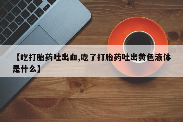 打胎药购买【吃打胎药吐出血,吃了打胎药吐出黄色液体是什么】