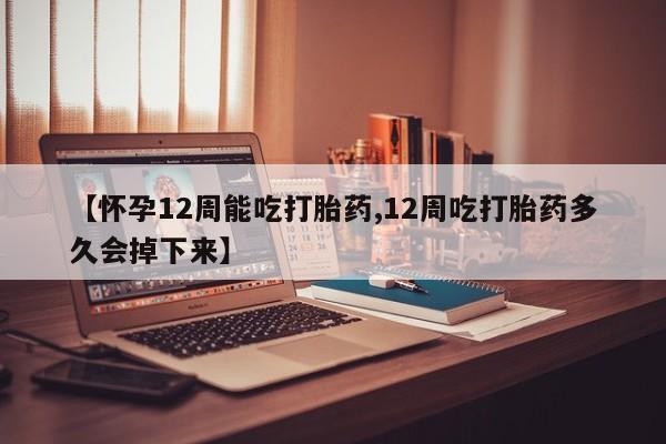 打胎药购买【怀孕12周能吃打胎药,12周吃打胎药多久会掉下来】