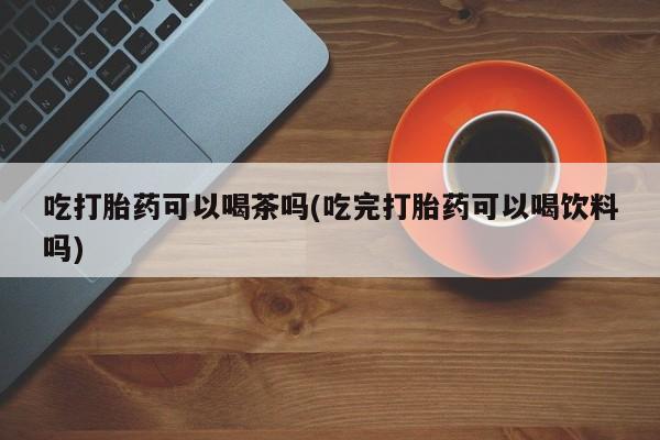 打胎药购买吃打胎药可以喝茶吗(吃完打胎药可以喝饮料吗)