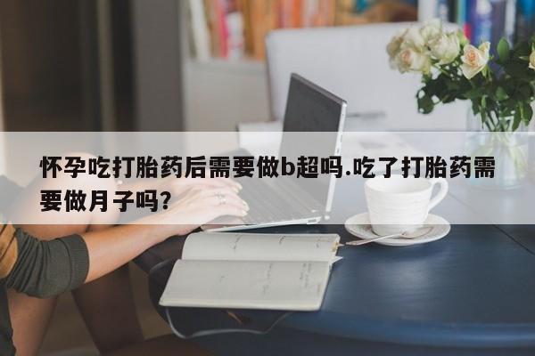 打胎药购买怀孕吃打胎药后需要做b超吗.吃了打胎药需要做月子吗？