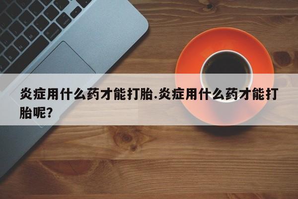 打胎药购买炎症用什么药才能打胎.炎症用什么药才能打胎呢？