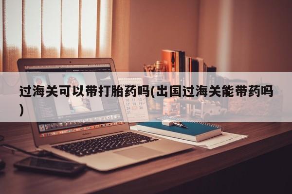 打胎药购买过海关可以带打胎药吗(出国过海关能带药吗)