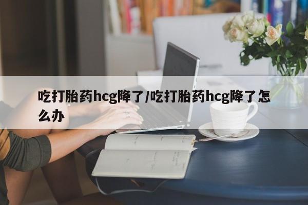 打胎药购买吃打胎药hcg降了/吃打胎药hcg降了怎么办