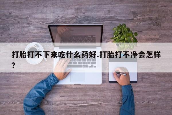 打胎药购买打胎打不下来吃什么药好.打胎打不净会怎样？