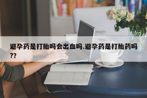 打胎药购买避孕药是打胎吗会出血吗.避孕药是打胎药吗?？