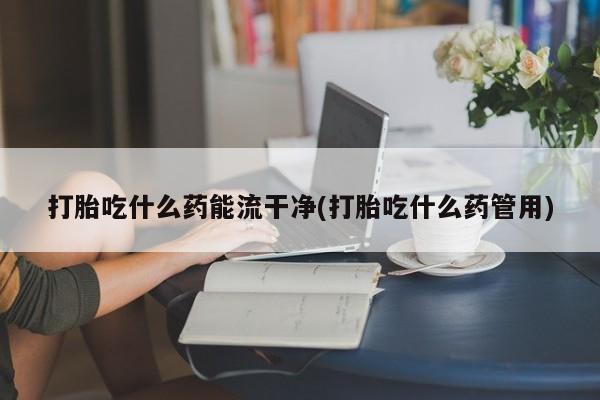 打胎药购买打胎吃什么药能流干净(打胎吃什么药管用)