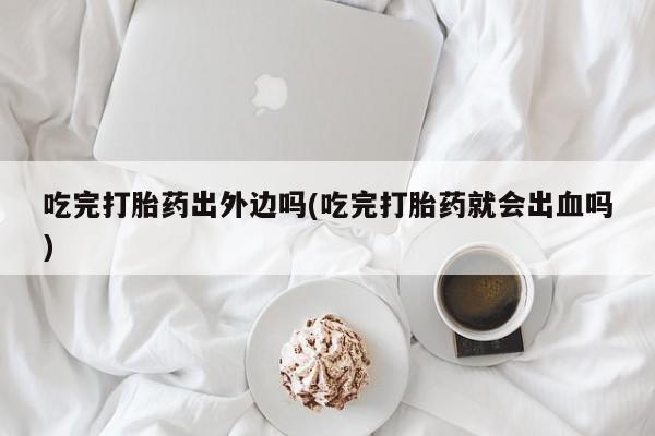打胎药购买吃完打胎药出外边吗(吃完打胎药就会出血吗)