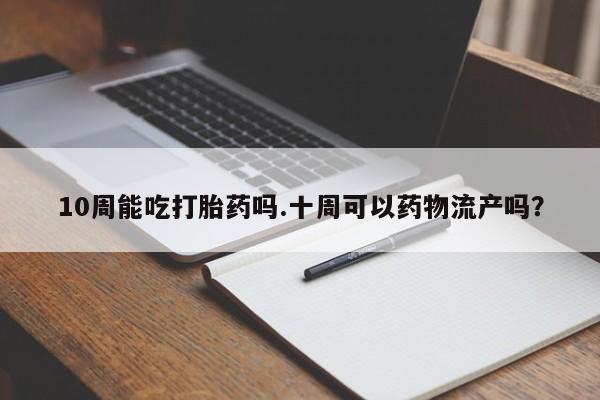 打胎药购买10周能吃打胎药吗.十周可以药物流产吗？