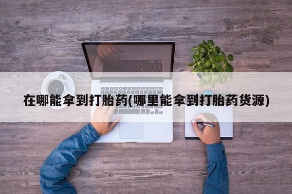 打胎药购买在哪能拿到打胎药(哪里能拿到打胎药货源)