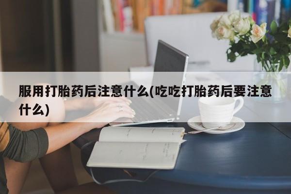 打胎药购买服用打胎药后注意什么(吃吃打胎药后要注意什么)