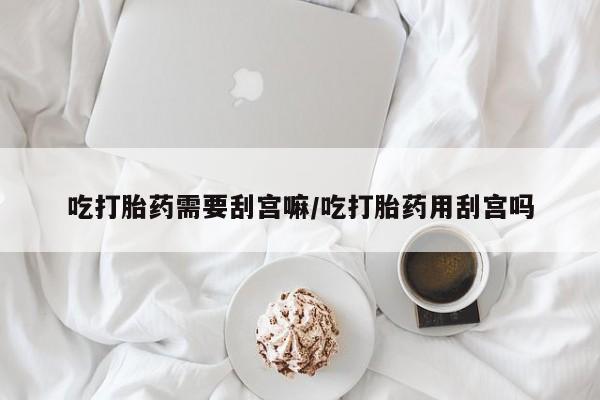 打胎药购买吃打胎药需要刮宫嘛/吃打胎药用刮宫吗