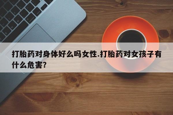 打胎药购买打胎药对身体好么吗女性.打胎药对女孩子有什么危害？