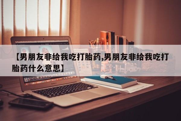 打胎药购买【男朋友非给我吃打胎药,男朋友非给我吃打胎药什么意思】