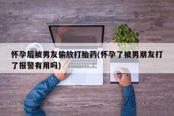 打胎药购买怀孕后被男友偷放打胎药(怀孕了被男朋友打了报警有用吗)