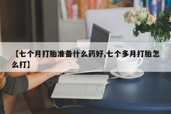 打胎药购买【七个月打胎准备什么药好,七个多月打胎怎么打】