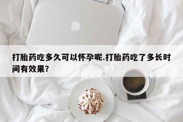 打胎药购买打胎药吃多久可以怀孕呢.打胎药吃了多长时间有效果？