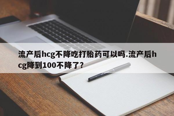 打胎药购买流产后hcg不降吃打胎药可以吗.流产后hcg降到100不降了？