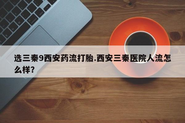 打胎药购买选三秦9西安药流打胎.西安三秦医院人流怎么样？