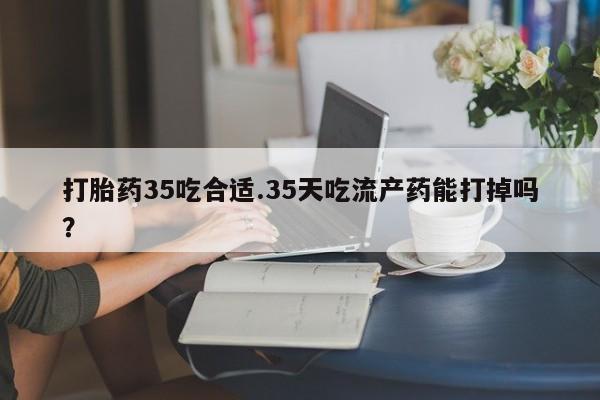打胎药购买打胎药35吃合适.35天吃流产药能打掉吗？
