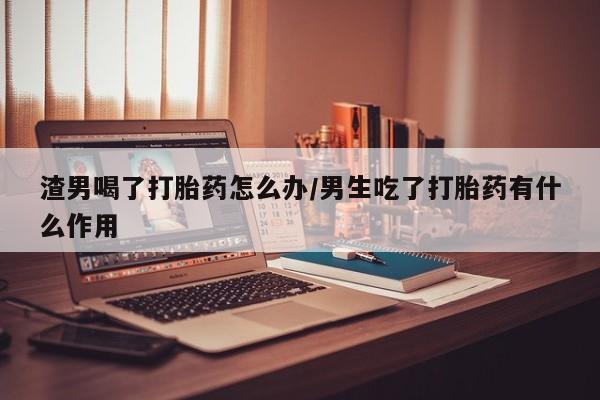 打胎药购买渣男喝了打胎药怎么办/男生吃了打胎药有什么作用