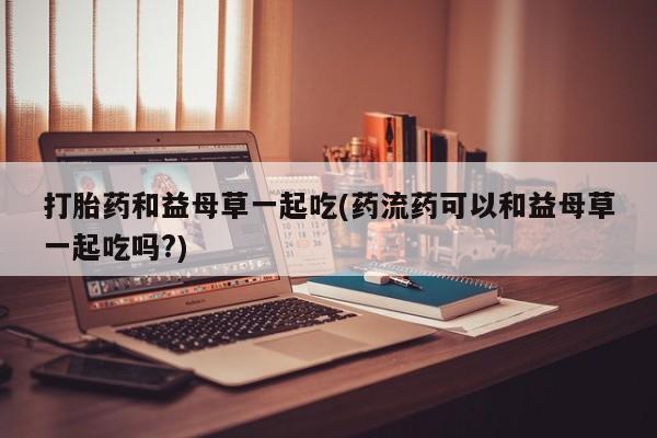 打胎药购买打胎药和益母草一起吃(药流药可以和益母草一起吃吗?)