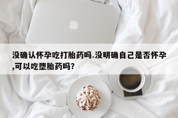 打胎药购买没确认怀孕吃打胎药吗.没明确自己是否怀孕,可以吃堕胎药吗？