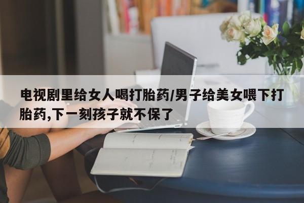 打胎药购买电视剧里给女人喝打胎药/男子给美女喂下打胎药,下一刻孩子就不保了
