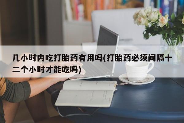 打胎药购买几小时内吃打胎药有用吗(打胎药必须间隔十二个小时才能吃吗)