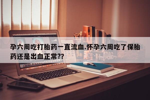 打胎药购买孕六周吃打胎药一直流血.怀孕六周吃了保胎药还是出血正常?？