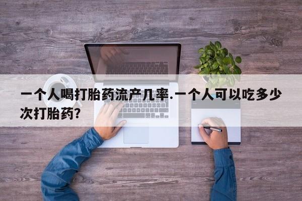 打胎药购买一个人喝打胎药流产几率.一个人可以吃多少次打胎药？