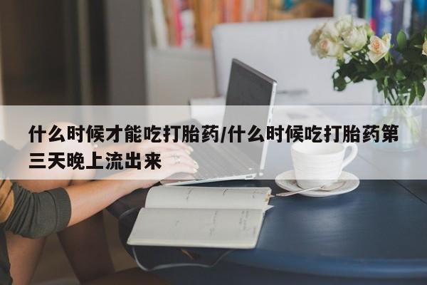 打胎药购买什么时候才能吃打胎药/什么时候吃打胎药第三天晚上流出来
