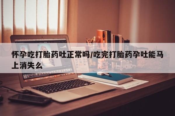 打胎药购买怀孕吃打胎药吐正常吗/吃完打胎药孕吐能马上消失么