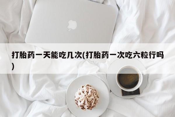 打胎药购买打胎药一天能吃几次(打胎药一次吃六粒行吗)