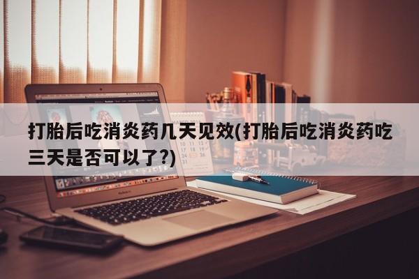 打胎药购买打胎后吃消炎药几天见效(打胎后吃消炎药吃三天是否可以了?)