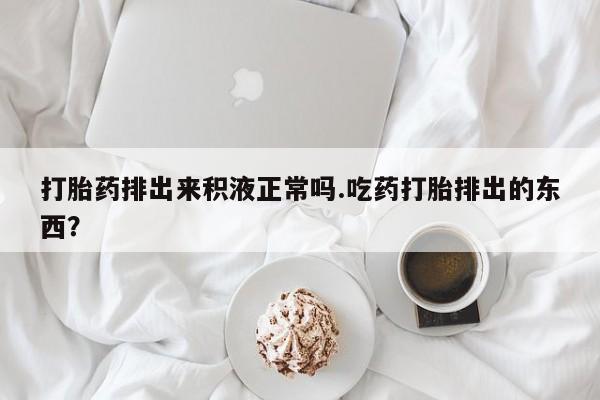 打胎药购买打胎药排出来积液正常吗.吃药打胎排出的东西？