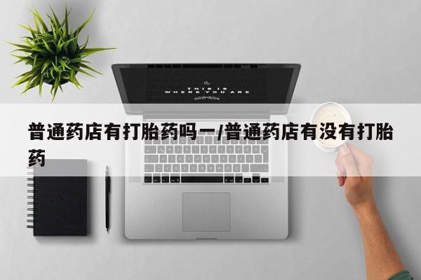 打胎药购买普通药店有打胎药吗一/普通药店有没有打胎药